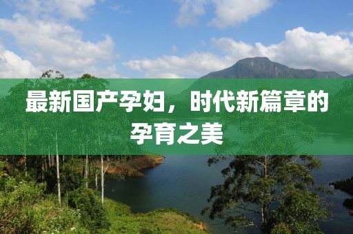 最新国产孕妇，时代新篇章的孕育之美
