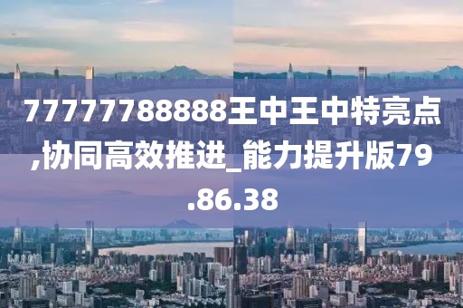 77777788888王中王中特亮点,协同高效推进_能力提升版79.86.38