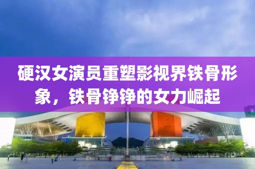 硬汉女演员重塑影视界铁骨形象，铁骨铮铮的女力崛起