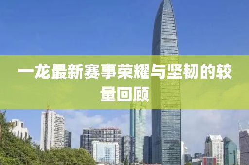 一龙最新赛事荣耀与坚韧的较量回顾