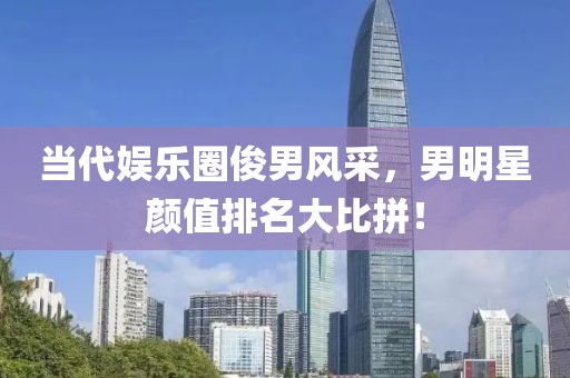 当代娱乐圈俊男风采，男明星颜值排名大比拼！