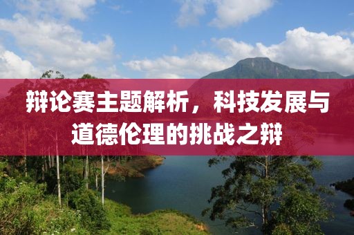 辩论赛主题解析，科技发展与道德伦理的挑战之辩