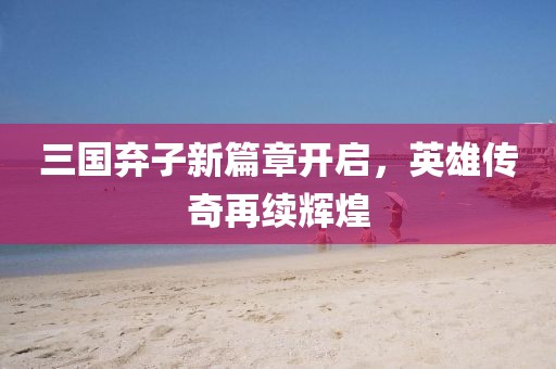 三国弃子新篇章开启，英雄传奇再续辉煌