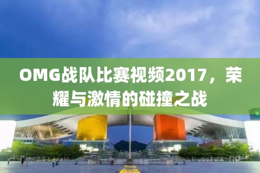 OMG战队比赛视频2017，荣耀与激情的碰撞之战