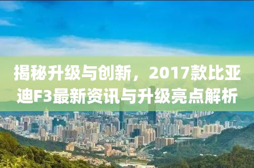 揭秘升级与创新，2017款比亚迪F3最新资讯与升级亮点解析