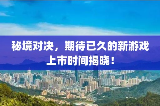 秘境对决，期待已久的新游戏上市时间揭晓！