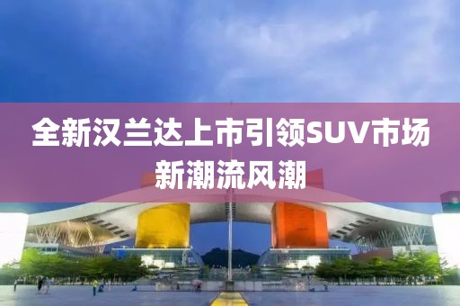 全新汉兰达上市引领SUV市场新潮流风潮