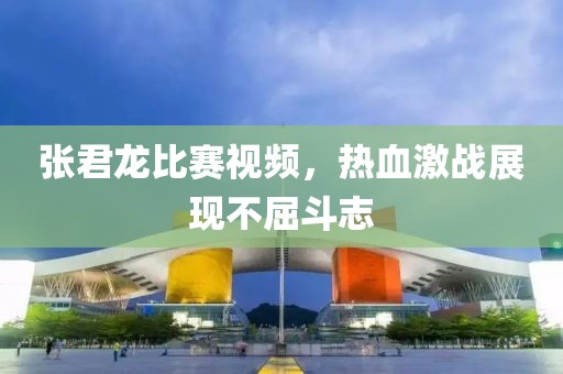 张君龙比赛视频，热血激战展现不屈斗志