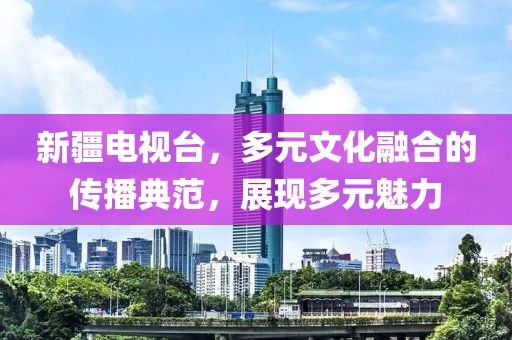 新疆电视台，多元文化融合的传播典范，展现多元魅力