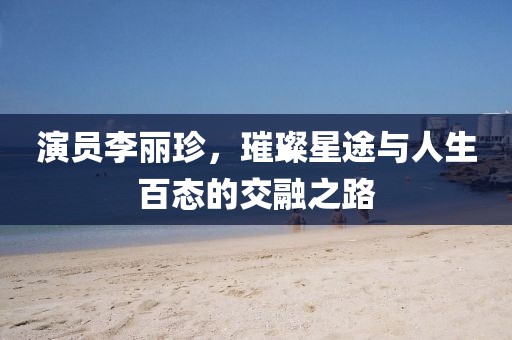 演员李丽珍，璀璨星途与人生百态的交融之路
