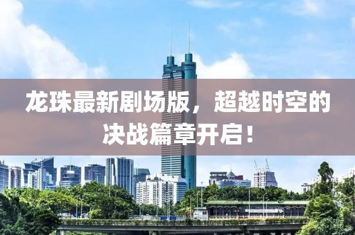 龙珠最新剧场版，超越时空的决战篇章开启！