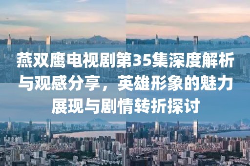 燕双鹰电视剧第35集深度解析与观感分享，英雄形象的魅力展现与剧情转折探讨