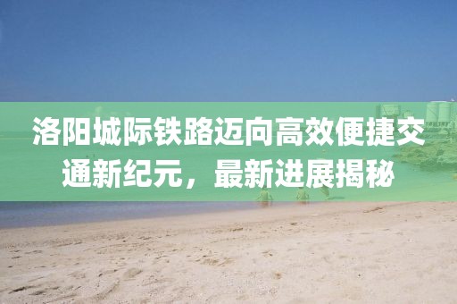 洛阳城际铁路迈向高效便捷交通新纪元，最新进展揭秘
