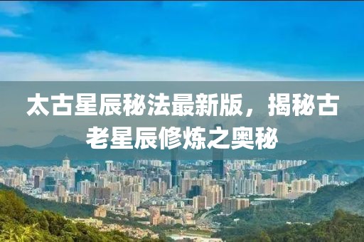太古星辰秘法最新版，揭秘古老星辰修炼之奥秘