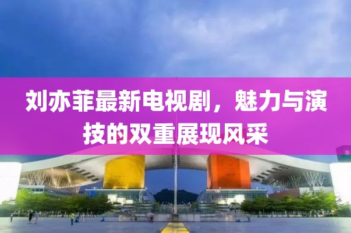 刘亦菲最新电视剧，魅力与演技的双重展现风采