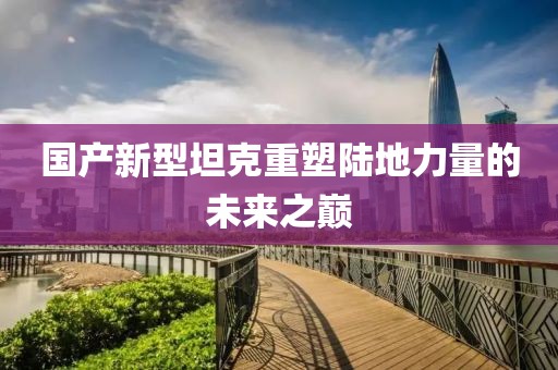 国产新型坦克重塑陆地力量的未来之巅