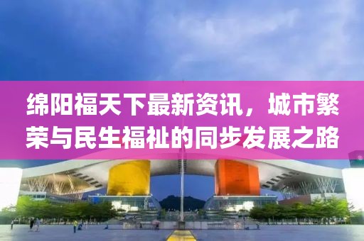 绵阳福天下最新资讯，城市繁荣与民生福祉的同步发展之路