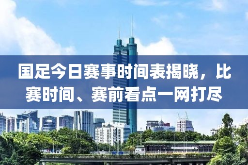 国足今日赛事时间表揭晓，比赛时间、赛前看点一网打尽