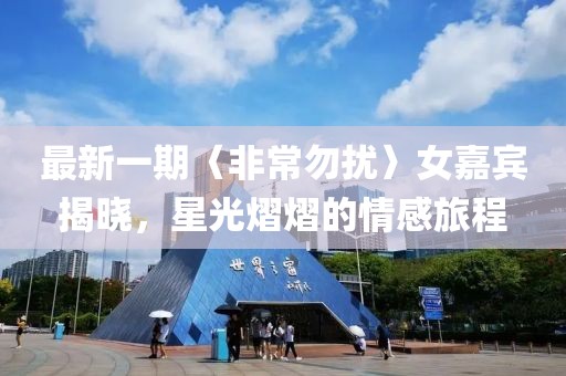 最新一期〈非常勿扰〉女嘉宾揭晓，星光熠熠的情感旅程