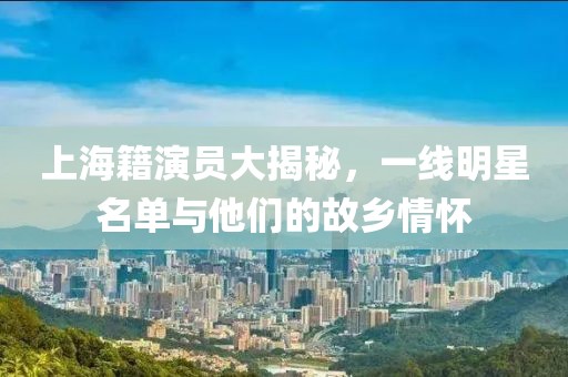 上海籍演员大揭秘，一线明星名单与他们的故乡情怀