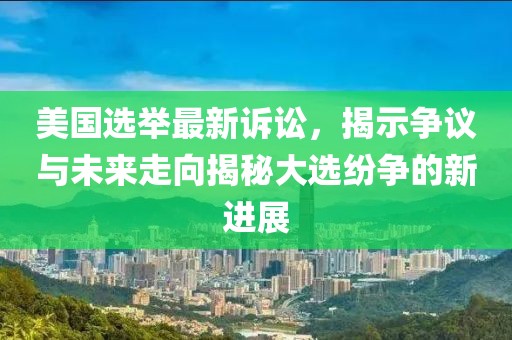 美国选举最新诉讼，揭示争议与未来走向揭秘大选纷争的新进展