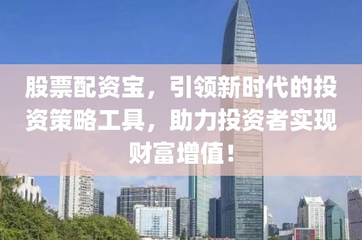 股票配资宝，引领新时代的投资策略工具，助力投资者实现财富增值！