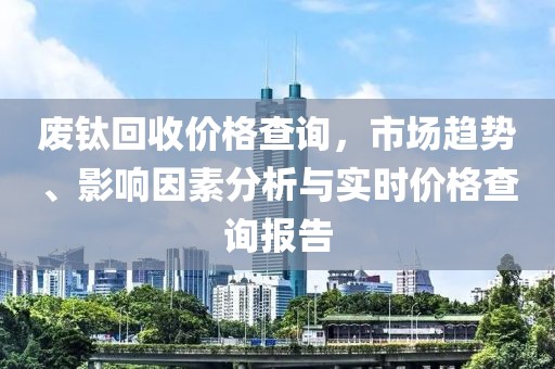 废钛回收价格查询，市场趋势、影响因素分析与实时价格查询报告