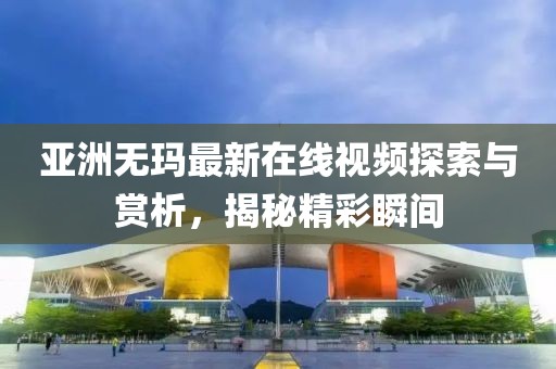 亚洲无玛最新在线视频探索与赏析，揭秘精彩瞬间