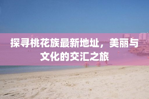 探寻桃花族最新地址，美丽与文化的交汇之旅