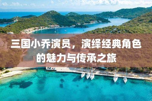 三国小乔演员，演绎经典角色的魅力与传承之旅
