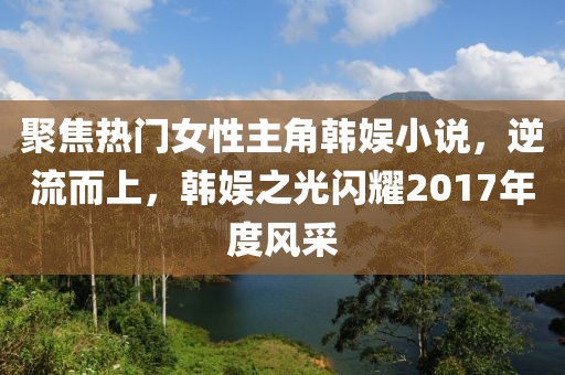聚焦热门女性主角韩娱小说，逆流而上，韩娱之光闪耀2017年度风采