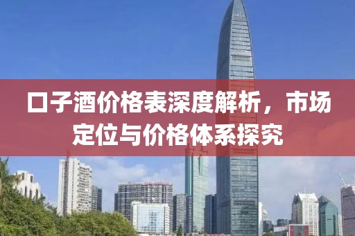口子酒价格表深度解析，市场定位与价格体系探究