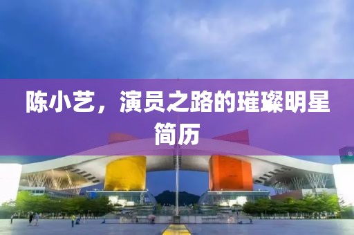 陈小艺，演员之路的璀璨明星简历