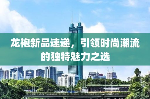 龙袍新品速递，引领时尚潮流的独特魅力之选