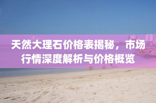天然大理石价格表揭秘，市场行情深度解析与价格概览