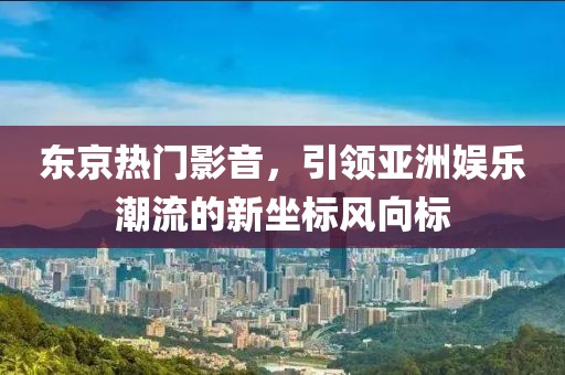 东京热门影音，引领亚洲娱乐潮流的新坐标风向标