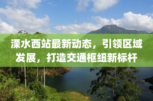 溧水西站最新动态，引领区域发展，打造交通枢纽新标杆