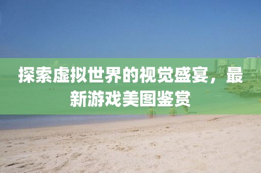 探索虚拟世界的视觉盛宴，最新游戏美图鉴赏