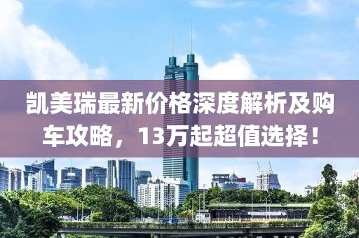 凯美瑞最新价格深度解析及购车攻略，13万起超值选择！