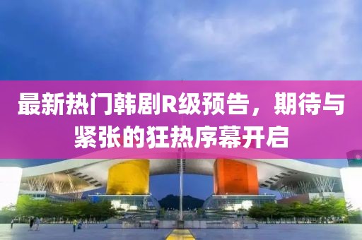 最新热门韩剧R级预告，期待与紧张的狂热序幕开启