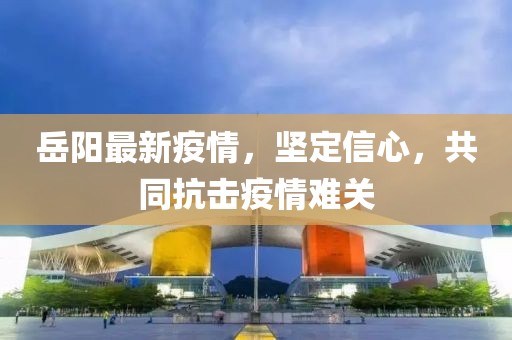岳阳最新疫情，坚定信心，共同抗击疫情难关