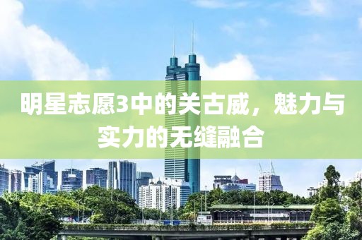 明星志愿3中的关古威，魅力与实力的无缝融合