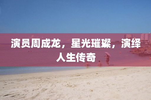 演员周成龙，星光璀璨，演绎人生传奇