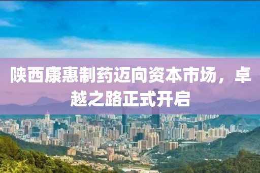 陕西康惠制药迈向资本市场，卓越之路正式开启