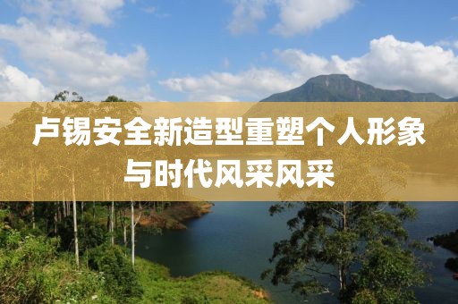 卢锡安全新造型重塑个人形象与时代风采风采