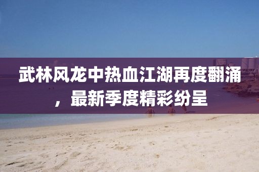 武林风龙中热血江湖再度翻涌，最新季度精彩纷呈