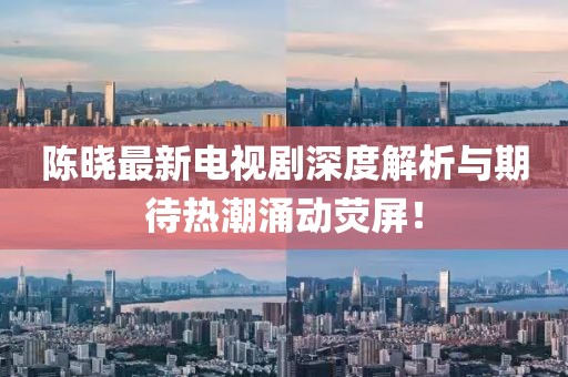 陈晓最新电视剧深度解析与期待热潮涌动荧屏！