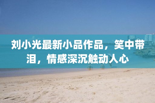 刘小光最新小品作品，笑中带泪，情感深沉触动人心