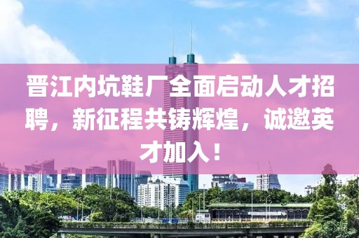 晋江内坑鞋厂全面启动人才招聘，新征程共铸辉煌，诚邀英才加入！