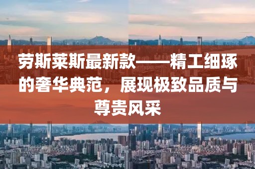 劳斯莱斯最新款——精工细琢的奢华典范，展现极致品质与尊贵风采